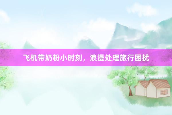 飞机带奶粉小时刻，浪漫处理旅行困扰