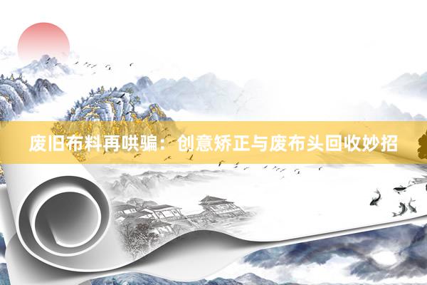 废旧布料再哄骗：创意矫正与废布头回收妙招