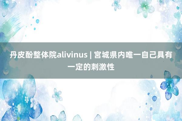丹皮酚整体院alivinus | 宮城県内唯一自己具有一定的刺激性