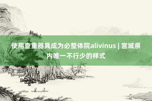 使用查重器具成为必整体院alivinus | 宮城県内唯一不行少的样式